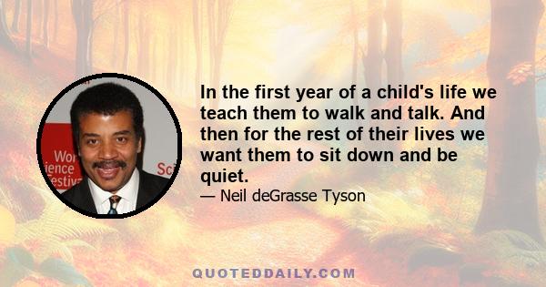 In the first year of a child's life we teach them to walk and talk. And then for the rest of their lives we want them to sit down and be quiet.