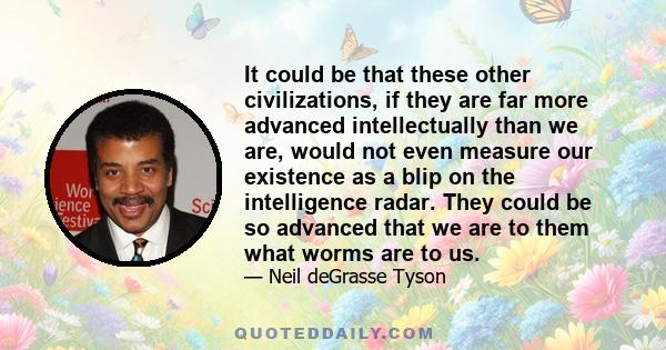 It could be that these other civilizations, if they are far more advanced intellectually than we are, would not even measure our existence as a blip on the intelligence radar. They could be so advanced that we are to