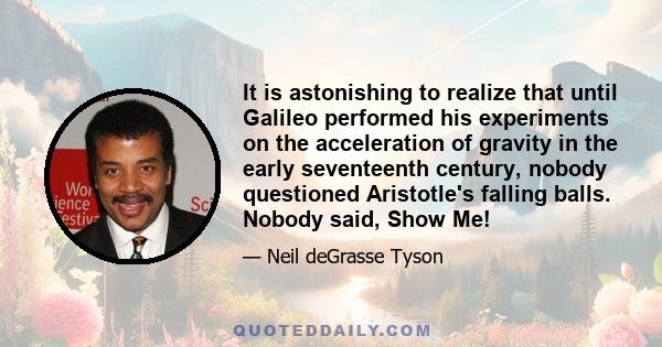 It is astonishing to realize that until Galileo performed his experiments on the acceleration of gravity in the early seventeenth century, nobody questioned Aristotle's falling balls. Nobody said, Show Me!