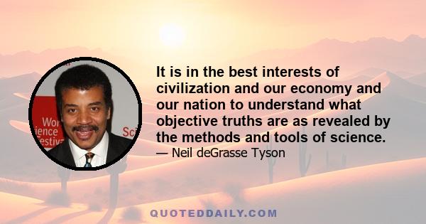 It is in the best interests of civilization and our economy and our nation to understand what objective truths are as revealed by the methods and tools of science.