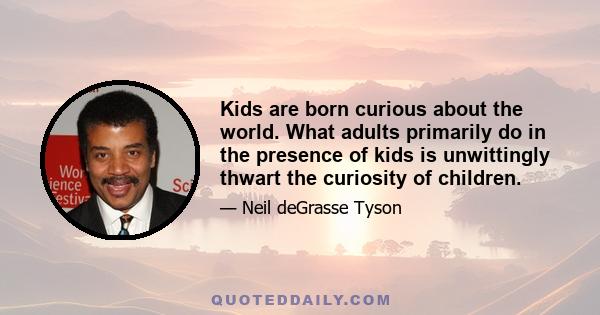 Kids are born curious about the world. What adults primarily do in the presence of kids is unwittingly thwart the curiosity of children.