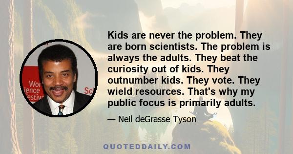 Kids are never the problem. They are born scientists. The problem is always the adults. They beat the curiosity out of kids. They outnumber kids. They vote. They wield resources. That's why my public focus is primarily