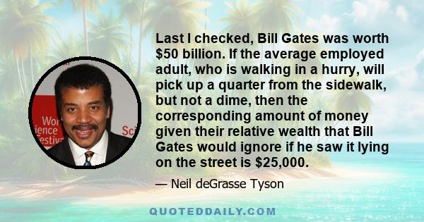 Last I checked, Bill Gates was worth $50 billion. If the average employed adult, who is walking in a hurry, will pick up a quarter from the sidewalk, but not a dime, then the corresponding amount of money given their