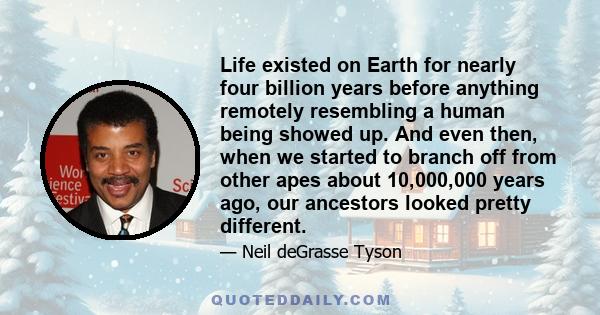 Life existed on Earth for nearly four billion years before anything remotely resembling a human being showed up. And even then, when we started to branch off from other apes about 10,000,000 years ago, our ancestors