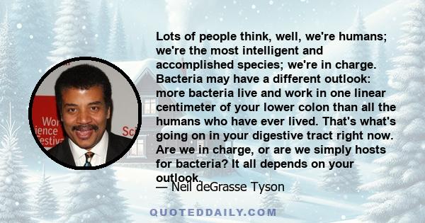 Lots of people think, well, we're humans; we're the most intelligent and accomplished species; we're in charge. Bacteria may have a different outlook: more bacteria live and work in one linear centimeter of your lower