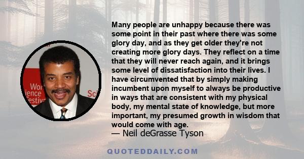 Many people are unhappy because there was some point in their past where there was some glory day, and as they get older they're not creating more glory days. They reflect on a time that they will never reach again, and 