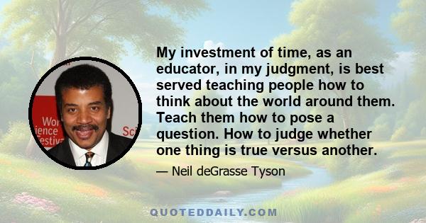 My investment of time, as an educator, in my judgment, is best served teaching people how to think about the world around them. Teach them how to pose a question. How to judge whether one thing is true versus another.