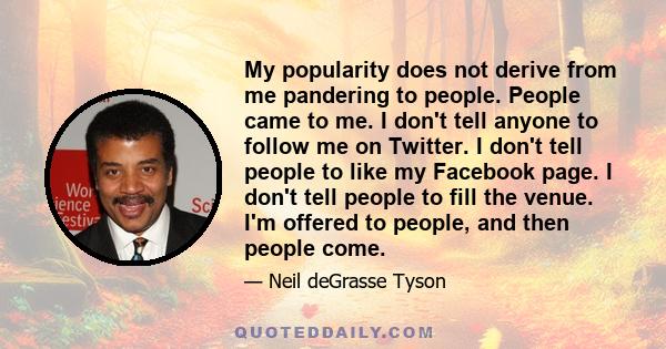 My popularity does not derive from me pandering to people. People came to me. I don't tell anyone to follow me on Twitter. I don't tell people to like my Facebook page. I don't tell people to fill the venue. I'm offered 