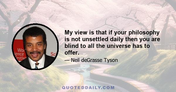 My view is that if your philosophy is not unsettled daily then you are blind to all the universe has to offer.