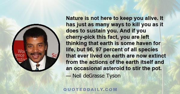 Nature is not here to keep you alive. It has just as many ways to kill you as it does to sustain you. And if you cherry-pick this fact, you are left thinking that earth is some haven for life, but 96, 97 percent of all