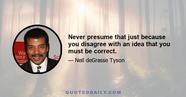 Never presume that just because you disagree with an idea that you must be correct.