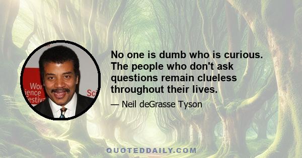 No one is dumb who is curious. The people who don't ask questions remain clueless throughout their lives.