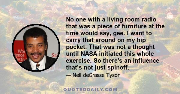 No one with a living room radio that was a piece of furniture at the time would say, gee. I want to carry that around on my hip pocket. That was not a thought until NASA initiated this whole exercise. So there's an