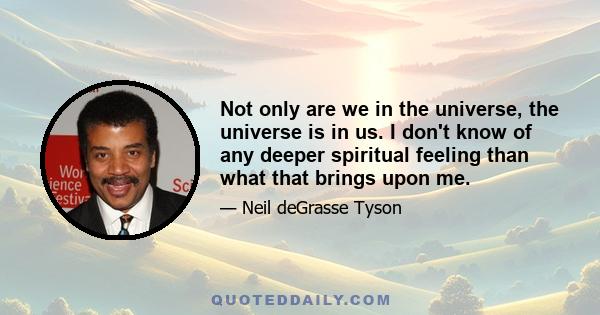 Not only are we in the universe, the universe is in us. I don't know of any deeper spiritual feeling than what that brings upon me.