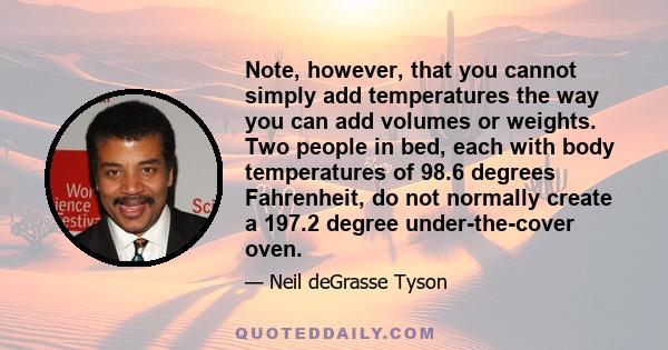 Note, however, that you cannot simply add temperatures the way you can add volumes or weights. Two people in bed, each with body temperatures of 98.6 degrees Fahrenheit, do not normally create a 197.2 degree