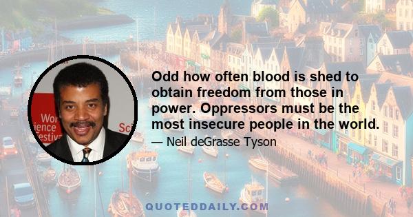 Odd how often blood is shed to obtain freedom from those in power. Oppressors must be the most insecure people in the world.