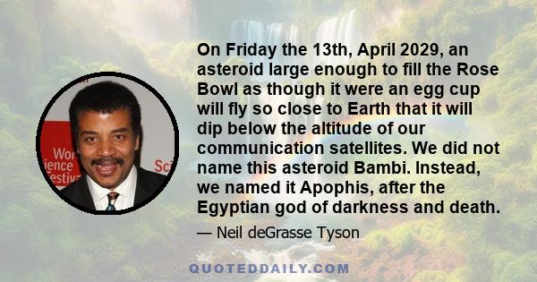 On Friday the 13th, April 2029, an asteroid large enough to fill the Rose Bowl as though it were an egg cup will fly so close to Earth that it will dip below the altitude of our communication satellites. We did not name 