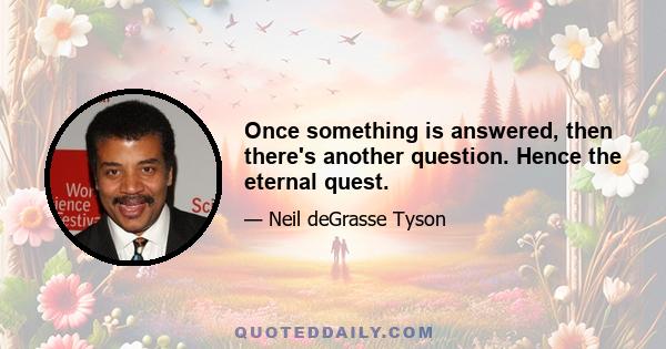 Once something is answered, then there's another question. Hence the eternal quest.