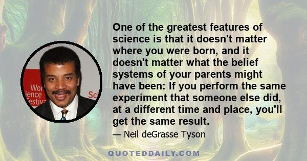 One of the greatest features of science is that it doesn't matter where you were born, and it doesn't matter what the belief systems of your parents might have been: If you perform the same experiment that someone else