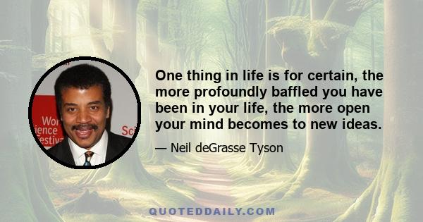 One thing in life is for certain, the more profoundly baffled you have been in your life, the more open your mind becomes to new ideas.