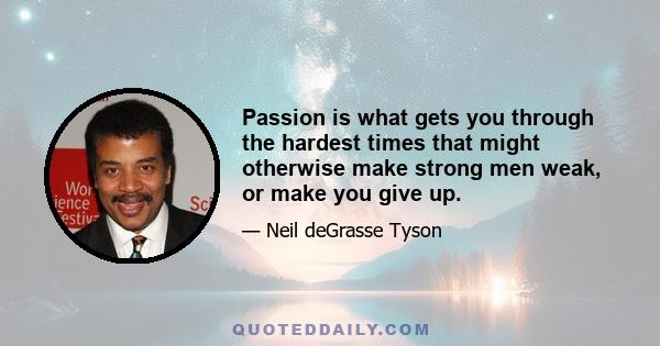 Passion is what gets you through the hardest times that might otherwise make strong men weak, or make you give up.