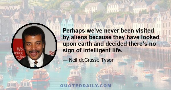 Perhaps we’ve never been visited by aliens because they have looked upon earth and decided there’s no sign of intelligent life.