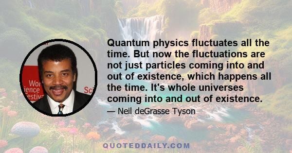 Quantum physics fluctuates all the time. But now the fluctuations are not just particles coming into and out of existence, which happens all the time. It's whole universes coming into and out of existence.