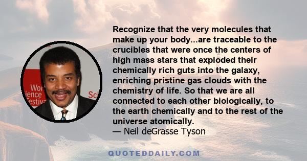 Recognize that the very molecules that make up your body...are traceable to the crucibles that were once the centers of high mass stars that exploded their chemically rich guts into the galaxy, enriching pristine gas