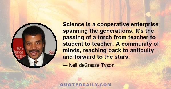 Science is a cooperative enterprise spanning the generations. It's the passing of a torch from teacher to student to teacher. A community of minds, reaching back to antiquity and forward to the stars.