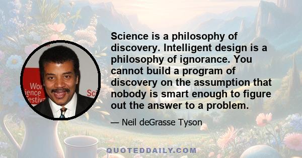 Science is a philosophy of discovery. Intelligent design is a philosophy of ignorance. You cannot build a program of discovery on the assumption that nobody is smart enough to figure out the answer to a problem.