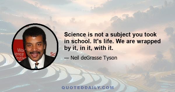 Science is not a subject you took in school. It's life. We are wrapped by it, in it, with it.