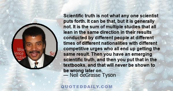 Scientific truth is not what any one scientist puts forth. It can be that, but it is generally not. It is the sum of multiple studies that all lean in the same direction in their results conducted by different people at 