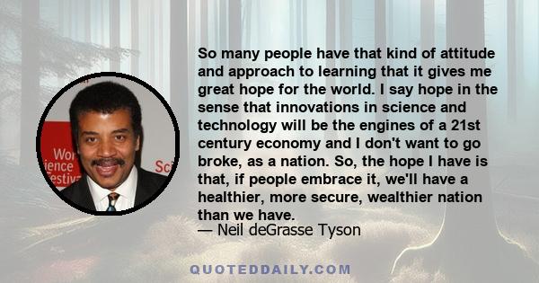 So many people have that kind of attitude and approach to learning that it gives me great hope for the world. I say hope in the sense that innovations in science and technology will be the engines of a 21st century