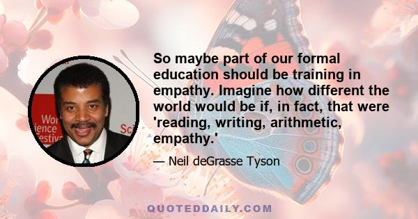 So maybe part of our formal education should be training in empathy. Imagine how different the world would be if, in fact, that were 'reading, writing, arithmetic, empathy.'