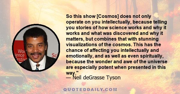 So this show [Cosmos] does not only operate on you intellectually, because telling you stories of how science works and why it works and what was discovered and why it matters, but combines that with stunning