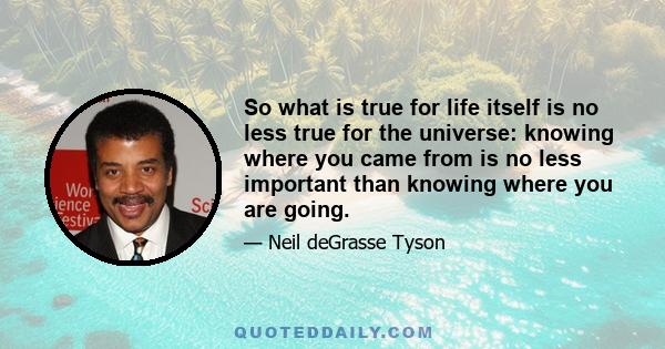 So what is true for life itself is no less true for the universe: knowing where you came from is no less important than knowing where you are going.