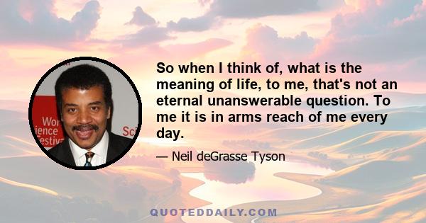 So when I think of, what is the meaning of life, to me, that's not an eternal unanswerable question. To me it is in arms reach of me every day.