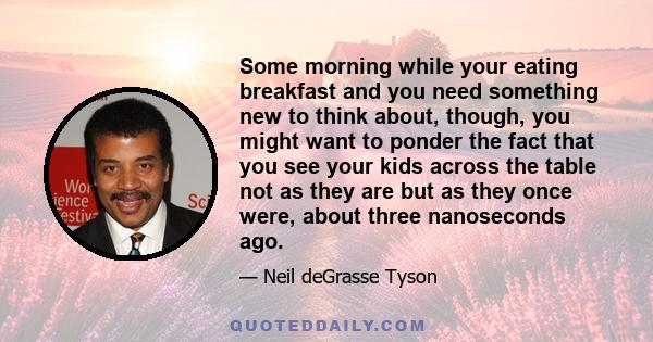 Some morning while your eating breakfast and you need something new to think about, though, you might want to ponder the fact that you see your kids across the table not as they are but as they once were, about three