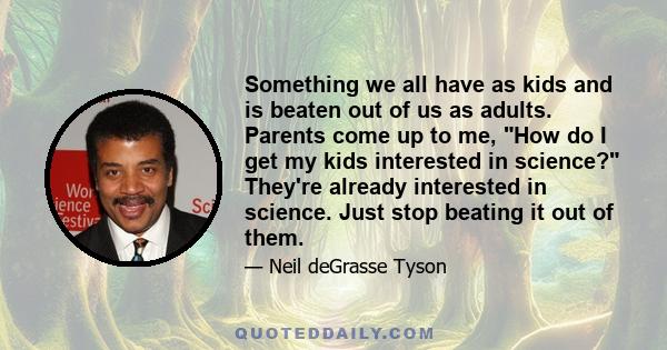 Something we all have as kids and is beaten out of us as adults. Parents come up to me, How do I get my kids interested in science? They're already interested in science. Just stop beating it out of them.