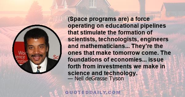 (Space programs are) a force operating on educational pipelines that stimulate the formation of scientists, technologists, engineers and mathematicians... They're the ones that make tomorrow come. The foundations of