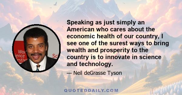 Speaking as just simply an American who cares about the economic health of our country, I see one of the surest ways to bring wealth and prosperity to the country is to innovate in science and technology.