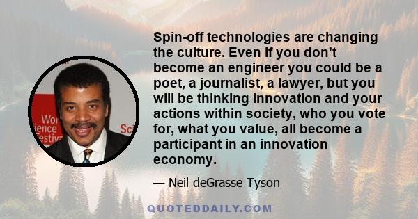 Spin-off technologies are changing the culture. Even if you don't become an engineer you could be a poet, a journalist, a lawyer, but you will be thinking innovation and your actions within society, who you vote for,