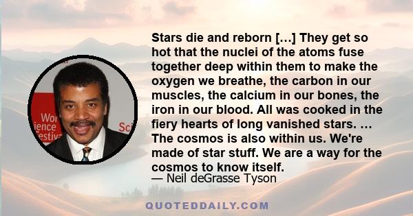 Stars die and reborn […] They get so hot that the nuclei of the atoms fuse together deep within them to make the oxygen we breathe, the carbon in our muscles, the calcium in our bones, the iron in our blood. All was