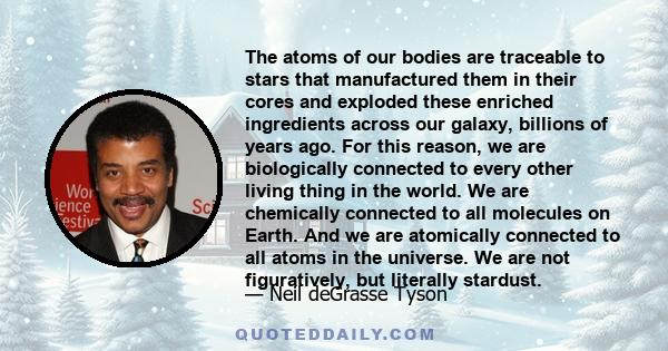 The atoms of our bodies are traceable to stars that manufactured them in their cores and exploded these enriched ingredients across our galaxy, billions of years ago. For this reason, we are biologically connected to