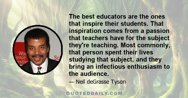 The best educators are the ones that inspire their students. That inspiration comes from a passion that teachers have for the subject they're teaching. Most commonly, that person spent their lives studying that subject, 