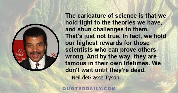 The caricature of science is that we hold tight to the theories we have, and shun challenges to them. That's just not true. In fact, we hold our highest rewards for those scientists who can prove others wrong. And by