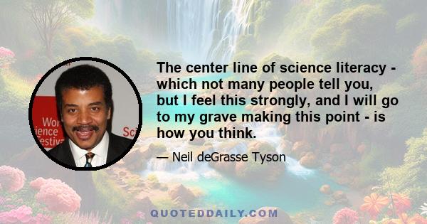 The center line of science literacy - which not many people tell you, but I feel this strongly, and I will go to my grave making this point - is how you think.