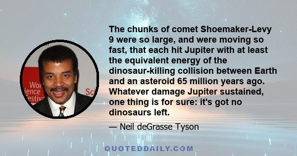 The chunks of comet Shoemaker-Levy 9 were so large, and were moving so fast, that each hit Jupiter with at least the equivalent energy of the dinosaur-killing collision between Earth and an asteroid 65 million years