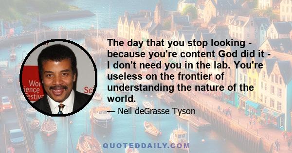 The day that you stop looking - because you're content God did it - I don't need you in the lab. You're useless on the frontier of understanding the nature of the world.