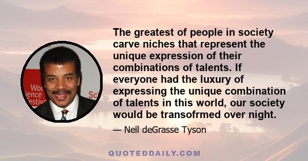 The greatest of people in society carve niches that represent the unique expression of their combinations of talents. If everyone had the luxury of expressing the unique combination of talents in this world, our society 